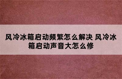 风冷冰箱启动频繁怎么解决 风冷冰箱启动声音大怎么修